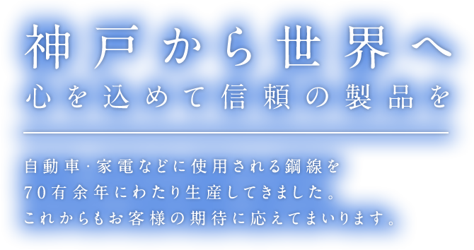 神戸から世界へ。心を込めて信頼の製品を。自転車・家電などに使用される鋼線を70有余年にわたり生産してきました。これからもお客様の期待に応えてまいります。